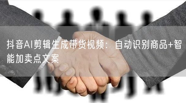 抖音AI剪辑生成带货视频：自动识别商品+智能加卖点文案