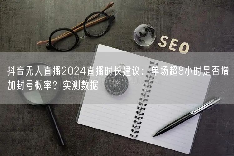 抖音无人直播2024直播时长建议：单场超8小时是否增加封号概