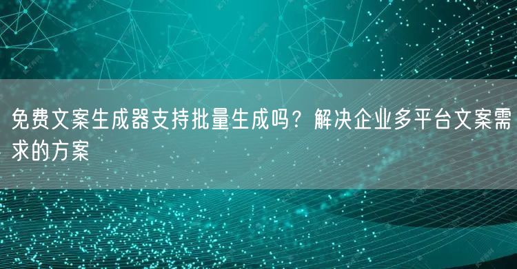 免费文案生成器支持批量生成吗？解决企业多平台文案需求的方案