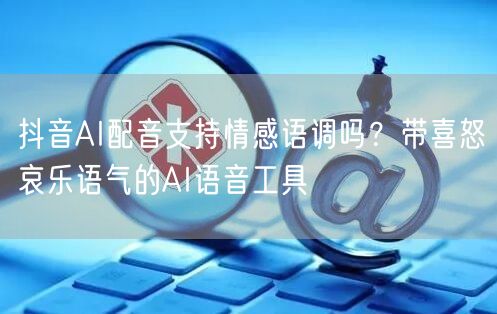 抖音AI配音支持情感语调吗？带喜怒哀乐语气的AI语音工具