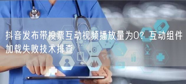 抖音发布带投票互动视频播放量为0？互动组件加载失败技术排查