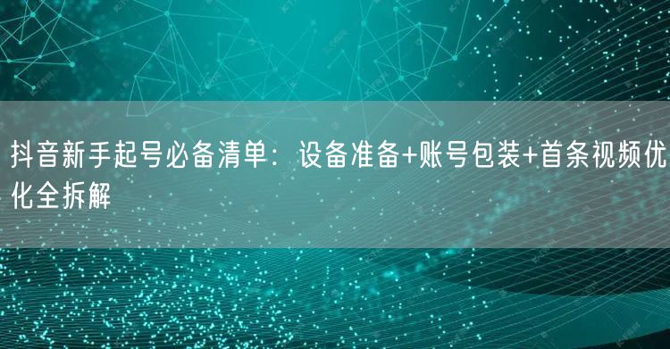 抖音新手起号必备清单：设备准备+账号包装+首条视频优化全拆解