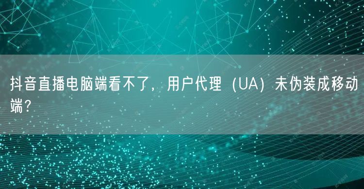 抖音直播电脑端看不了，用户代理（UA）未伪装成移动端？