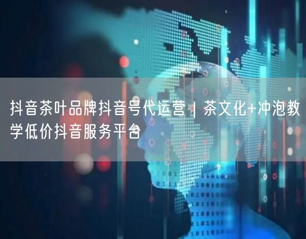 抖音茶叶品牌抖音号代运营｜茶文化+冲泡教学低价抖音服务平台
