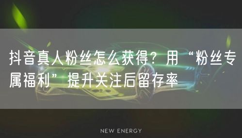 抖音真人粉丝怎么获得？用“粉丝专属福利”提升关注后留存率