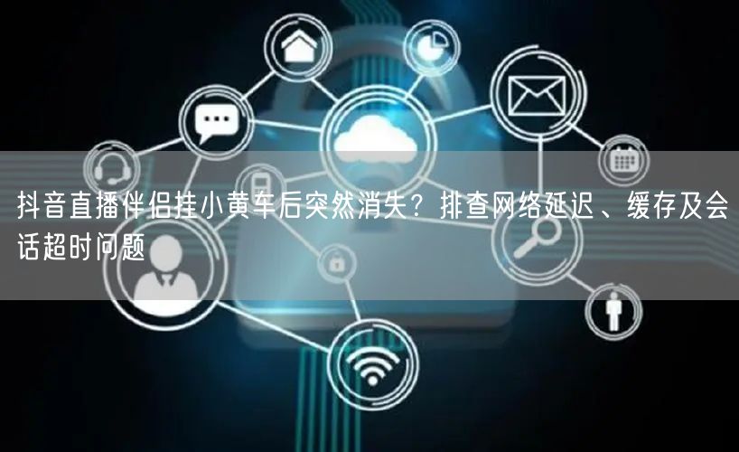 抖音直播伴侣挂小黄车后突然消失？排查网络延迟、缓存及会话超时