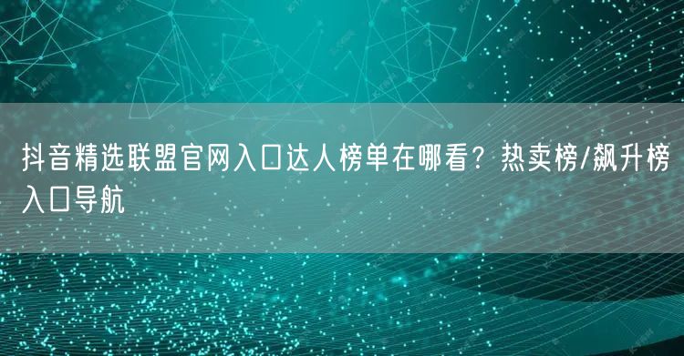 抖音精选联盟官网入口达人榜单在哪看？热卖榜/飙升榜入口导航