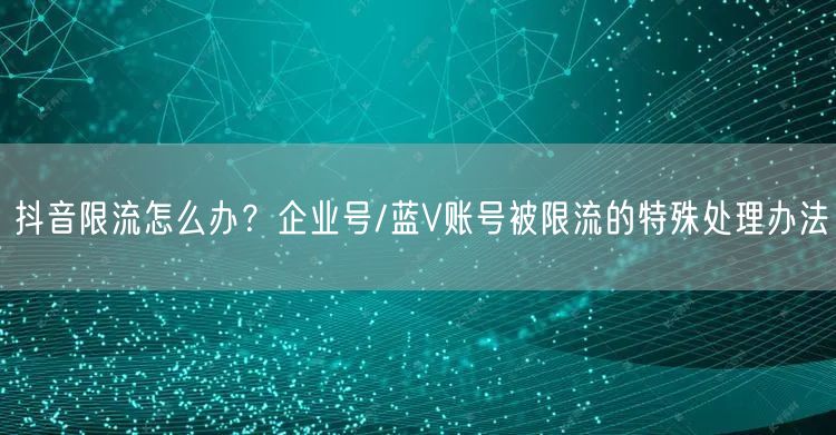 抖音限流怎么办？企业号/蓝V账号被限流的特殊处理办法