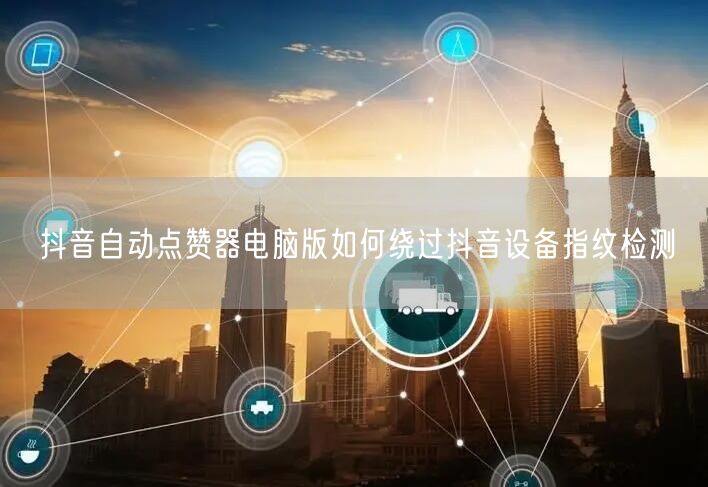 抖音自动点赞器电脑版如何绕过抖音设备指纹检测