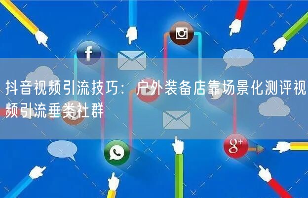 抖音视频引流技巧：户外装备店靠场景化测评视频引流垂类社群