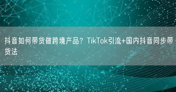 抖音如何带货做跨境产品？TikTok引流+国内抖音同步带货法