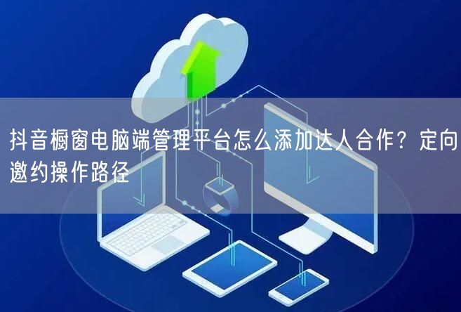 抖音橱窗电脑端管理平台怎么添加达人合作？定向邀约操作路径