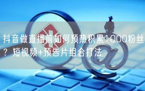 抖音做直播前如何预热积累1000粉丝？短视频+预告片组合打法