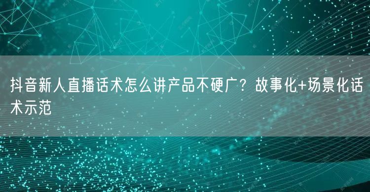 抖音新人直播话术怎么讲产品不硬广？故事化+场景化话术示范