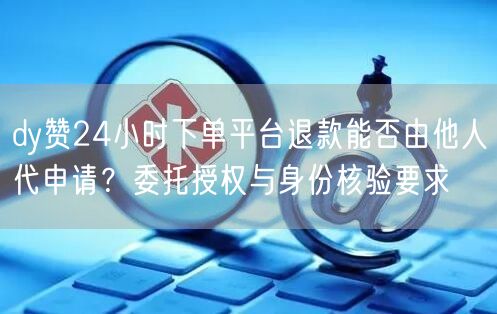 dy赞24小时下单平台退款能否由他人代申请？委托授权与身份核