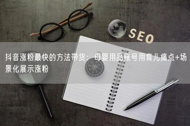 抖音涨粉最快的方法带货：母婴用品账号用育儿痛点+场景化展示涨