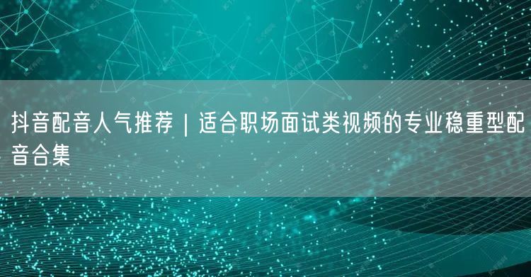 抖音配音人气推荐｜适合职场面试类视频的专业稳重型配音合集