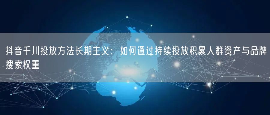 抖音千川投放方法长期主义：如何通过持续投放积累人群资产与品牌搜索权重